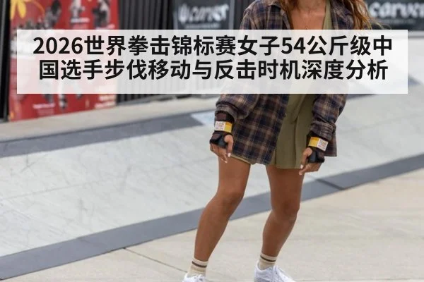 2026世界拳击锦标赛女子54公斤级中国选手步伐移动与反击时机深度分析